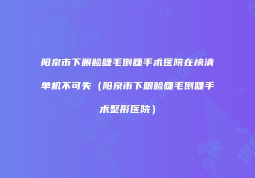 阳泉市下眼睑睫毛倒睫手术医院在榜清单机不可失（阳泉市下眼睑睫毛倒睫手术整形医院）