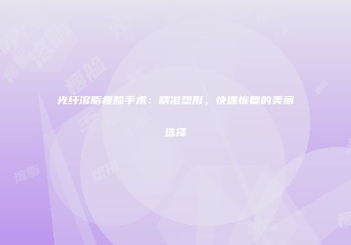 光纤溶脂瘦脸手术：精准塑形，快速恢复的美丽选择