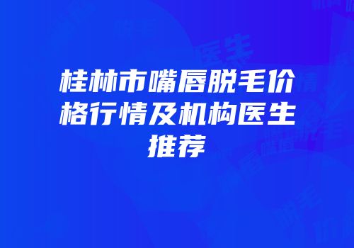 桂林市嘴唇脱毛价格行情及机构医生推荐