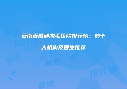 云南省唇部脱毛医院排行榜：前十大机构及医生推荐