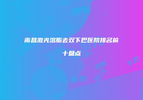 南昌激光溶脂去双下巴医院排名前十盘点