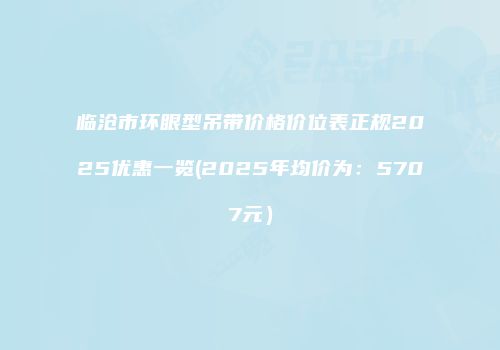 临沧市环眼型吊带价格价位表正规2025优惠一览(2025年均价为：5707元）