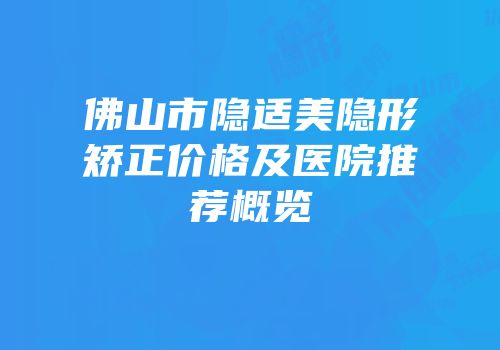 佛山市隐适美隐形矫正价格及医院推荐概览