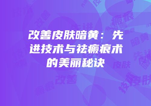 改善皮肤暗黄：先进技术与祛瘢痕术的美丽秘诀