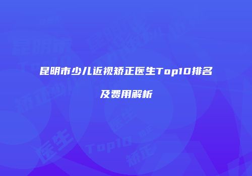 昆明市少儿近视矫正医生Top10排名及费用解析