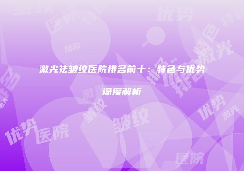 激光祛皱纹医院排名前十：特色与优势深度解析