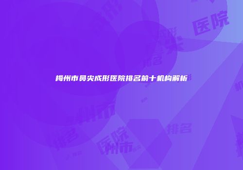 梅州市鼻尖成形医院排名前十机构解析