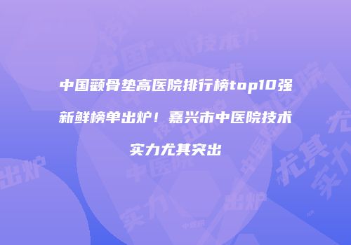 中国颧骨垫高医院排行榜top10强新鲜榜单出炉！嘉兴市中医院技术实力尤其突出