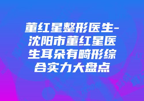 董红星整形医生-沈阳市董红星医生耳朵有畸形综合实力大盘点