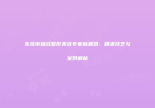 东莞市知名整形美容专家林渊慧：精湛技艺与案例解析