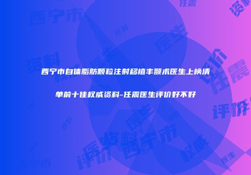 西宁市自体脂肪颗粒注射移植丰颞术医生上榜清单前十佳权威资料-任震医生评价好不好