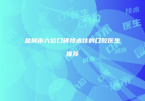 盐城市六位口碑技术佳的口腔医生推荐