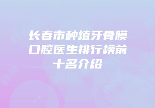 长春市种植牙骨膜口腔医生排行榜前十名介绍