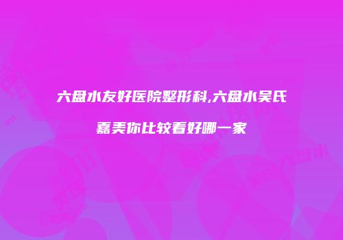 六盘水友好医院整形科,六盘水吴氏嘉美你比较看好哪一家