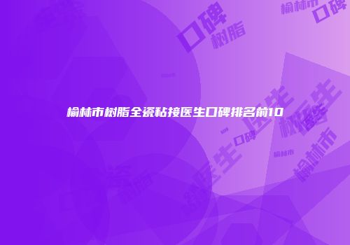 榆林市树脂全瓷粘接医生口碑排名前10