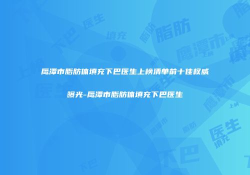 鹰潭市脂肪体填充下巴医生上榜清单前十佳权威曝光-鹰潭市脂肪体填充下巴医生