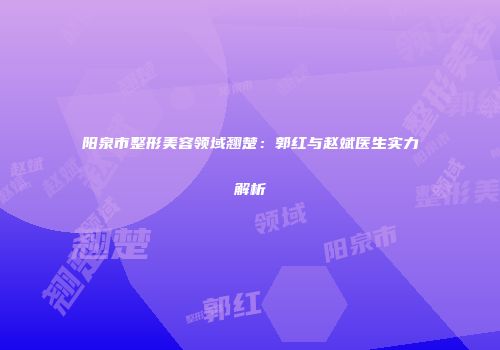 阳泉市整形美容领域翘楚：郭红与赵斌医生实力解析