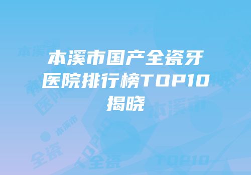 本溪市国产全瓷牙医院排行榜TOP10揭晓