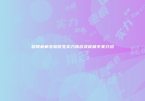 昆明疤痕去除医生实力排名及权威专家介绍