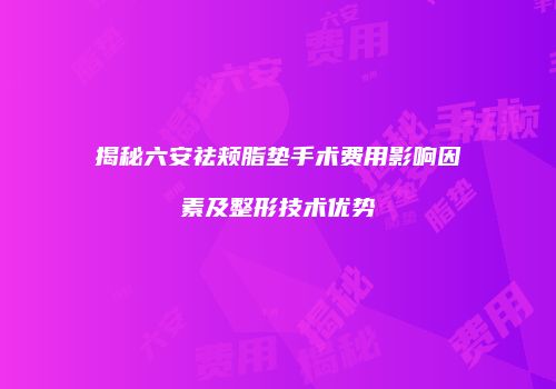 揭秘六安祛颊脂垫手术费用影响因素及整形技术优势