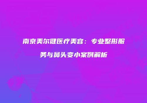 南京美尔健医疗美容：专业整形服务与鼻头变小案例解析