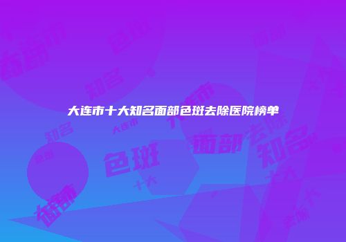 大连市十大知名面部色斑去除医院榜单