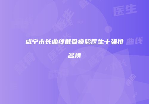 咸宁市长曲线截骨瘦脸医生十强排名榜
