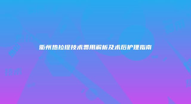 衢州热拉提技术费用解析及术后护理指南