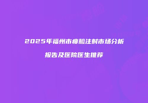 2025年福州市瘦脸注射市场分析报告及医院医生推荐