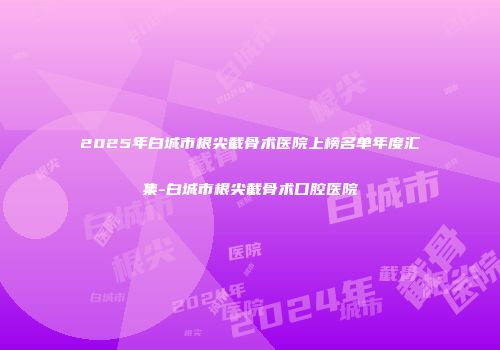 2025年白城市根尖截骨术医院上榜名单年度汇集-白城市根尖截骨术口腔医院