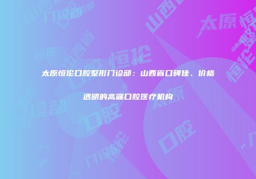 太原恒伦口腔整形门诊部：山西省口碑佳、价格透明的高端口腔医疗机构