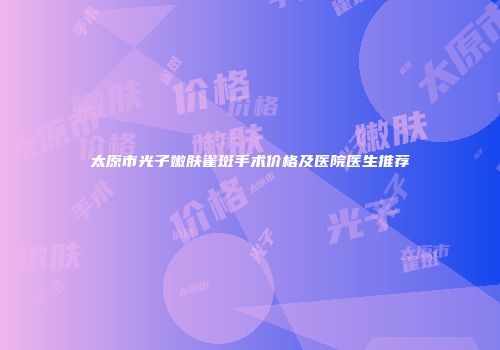 太原市光子嫩肤雀斑手术价格及医院医生推荐