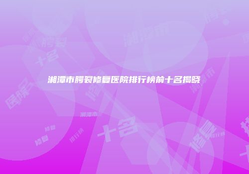 湘潭市腭裂修复医院排行榜前十名揭晓
