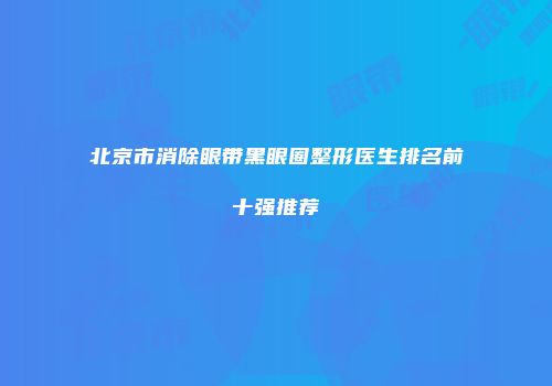 北京市消除眼带黑眼圈整形医生排名前十强推荐