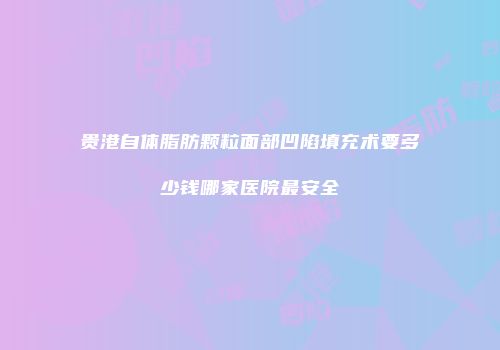 贵港自体脂肪颗粒面部凹陷填充术要多少钱哪家医院最安全
