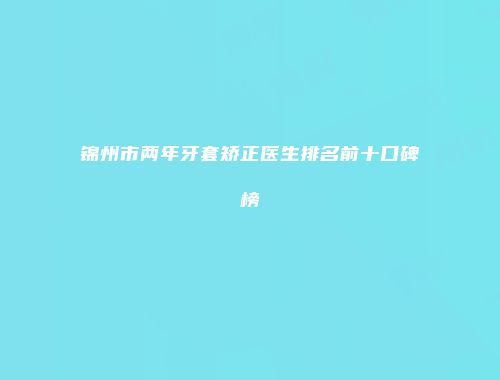 锦州市两年牙套矫正医生排名前十口碑榜