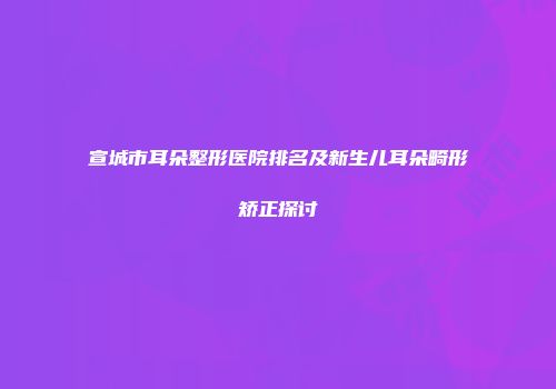 宣城市耳朵整形医院排名及新生儿耳朵畸形矫正探讨