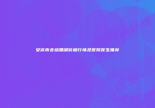 安庆市去络腮胡价格行情及医院医生推荐