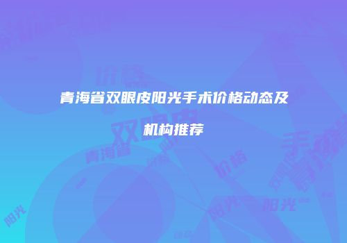 青海省双眼皮阳光手术价格动态及机构推荐