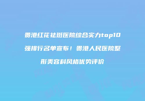 贵港红花祛斑医院综合实力top10强排行名单宣布！贵港人民医院整形美容科风格优势评价