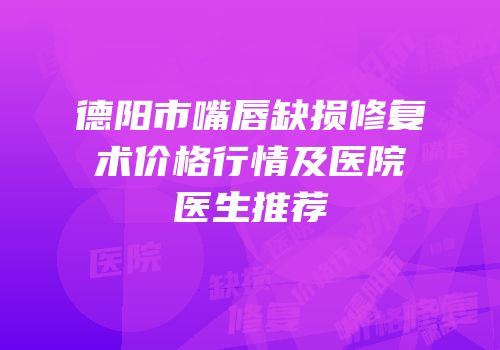 德阳市嘴唇缺损修复术价格行情及医院医生推荐