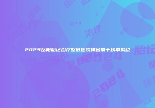 2025岳阳胎记治疗整形医院排名前十榜单揭晓