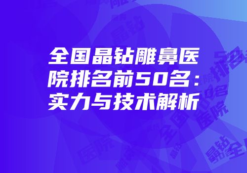 全国晶钻雕鼻医院排名前50名：实力与技术解析