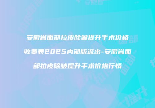 安徽省面部拉皮除皱提升手术价格收费表2025内部版流出-安徽省面部拉皮除皱提升手术价格行情