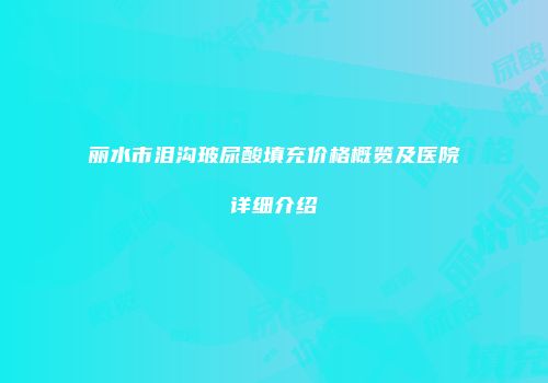 丽水市泪沟玻尿酸填充价格概览及医院详细介绍