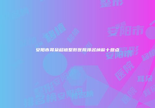 安阳市耳朵移植整形医院排名榜前十盘点