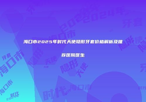 海口市2025年时代天使隐形牙套价格解析及推荐医院医生