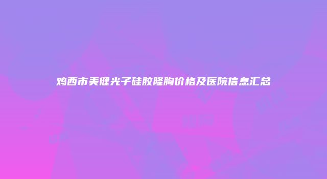 鸡西市美健光子硅胶隆胸价格及医院信息汇总