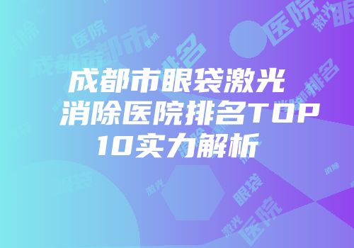 成都市眼袋激光消除医院排名TOP10实力解析