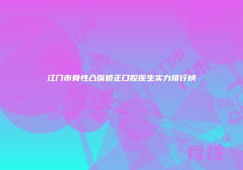 江门市骨性凸嘴矫正口腔医生实力排行榜